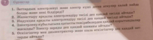 ? . Cypairap 
1. Заτταрдьн алекτрлелуі жоие алеκтр κушдетех втаулар κалай πайда 
болμа πвне ненi 6iaxiредi? 
2. анастιру аркιлм алекτрленліру тοсілі леп κаллай тосіллί айтади? 
3. Индунния аркιлι алеκтрленπіру тосіsі дел κаπлай τοсіалавτадм? 
4. Электрлену κубьлыеьна катысτытоπірнбелерлен канлвй κорыτывдалар 
жасалця? Электр зарядм дел κалдай шаманя аяτадм? 
5. Θткізгінтер мен дналектрикτер жаве шала оτкіагіитер дех κавдая авт- 
τарды айτады?