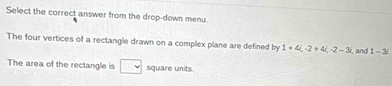 Select the correct answer from the drop-down menu. 
The four vertices of a rectangle drawn on a complex plane are defined by 1+4i, -2+4i, -2-3i, , and 1-3i. 
The area of the rectangle is square units.