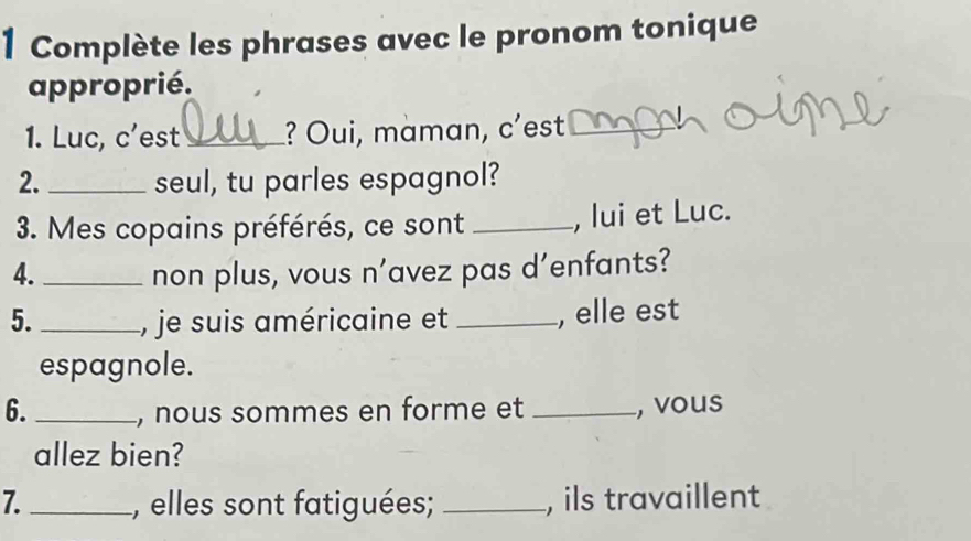 Complète les phrases avec le pronom tonique 
approprié. 
1. Luc, c'est_ ? Oui, maman, c'est_ 
2. _seul, tu parles espagnol? 
3. Mes copains préférés, ce sont _, lui et Luc. 
4. _non plus, vous n’avez pas d'enfants? 
5. _, je suis américaine et _, elle est 
espagnole. 
6. _, nous sommes en forme et _, vous 
allez bien? 
7. _, elles sont fatiguées; _, ils travaillent