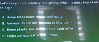 Let's say you are retelling this article. Which is most important
to say?
A. Some trees make thorns and nectar.
B. Animals do not like for ants to bite them.
C. Some plants and animals help each other.
D. Large animals eat acacia leaves.