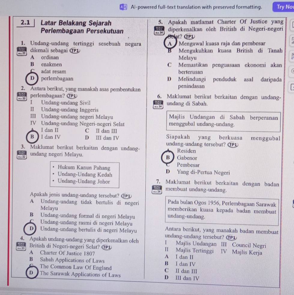 Al-powered full-text translation with preserved formatting. Try No
2.1     Latar Belakang Sejarah 5. Apakah matlamat Charter Of Justice yang
  
Perlembagaan Persekutuan n 24 diperkenalkan oleh British di Negeri-negeri
So at? TP1
1. Undang-undang tertinggi sesebuah negara A  Mengawal kuasa raja dan pembesar 1 
3
s.a Z2 dikenali sebagai Mengukuhkan kuasa British di Tanah
A ordinan Melayu
D
B enakmen C Memastikan penguasaan ekonomi akan
C adat resam berterusan
D   perlembagaan D Melindungi penduduk asal daripada
2. Antara berikut, yang manakah asas pembentukan penindasan
5u 
ms. 22 perlembagaan? 6. Maklumat berikut berkaitan dengan undang-
I Undang-undang Sivil
   
Ⅱ Undang-undang Inggeris m 24 undang di Sabah.
III Undang-undang negeri Melayu Majlis Undangan di Sabah berperanan
IV Undang-undang Negeri-negeri Selat menggubal undang-undang.. I dan II C I dan II
B  I dan IV D Ⅲ dan IV Siapakah yang berkuasa menggubal
undang-undang tersebut? T
3. Maklumat berikut berkaitan dengan undang- Residen
m × Z
undang negeri Melayu. B Gabenor
Pembesar
Hukum Kanun Pahang D Yang di-Pertua Negeri
Undang-Undang Kedah
Undang-Undang Johor 7. Maklumat berikut berkaitan dengan badan
art 
= a 24 membuat undang-undang.
Apakah jenis undang-undang tersebut? ⑰1
A Undang-undang tidak bertulis di negeri Pada bulan Ogos 1956, Perlembagaan Sarawak
Melayu memberikan kuasa kepada badan membuat
B Undang-undang formal di negeri Melayu undang-undang.
CUndang-undang rasmi di negeri Melayu
D Undang-undang bertulis di negeri Melayu Antara berikut, yang manakah badan membuat
undang-undang tersebut? T
4. Apakah undang-undang yang diperkenalkan oleh I Majlis Undangan III Council Negri
=- 21 British di Negeri-negeri Selat? T II Majlis Tertinggi IV Majlis Kerja
A Charter Of Justice 1807 A I dan II
B Sabah Applications of Laws B I dan IV
a The Common Law Of England C II dan III
D  The Sarawak Applications of Laws D III dan IV