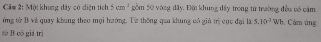 Một khung dây có diện tích 5cm^2 gồm 50 vòng dây. Đặt khung dây trong từ trường đều có cảm 
ứng từ B và quay khung theo mọi hướng. Từ thông qua khung có giá trị cực đại là 5.10^(-3)Wb. Cảm ứng 
từ B có giá trị