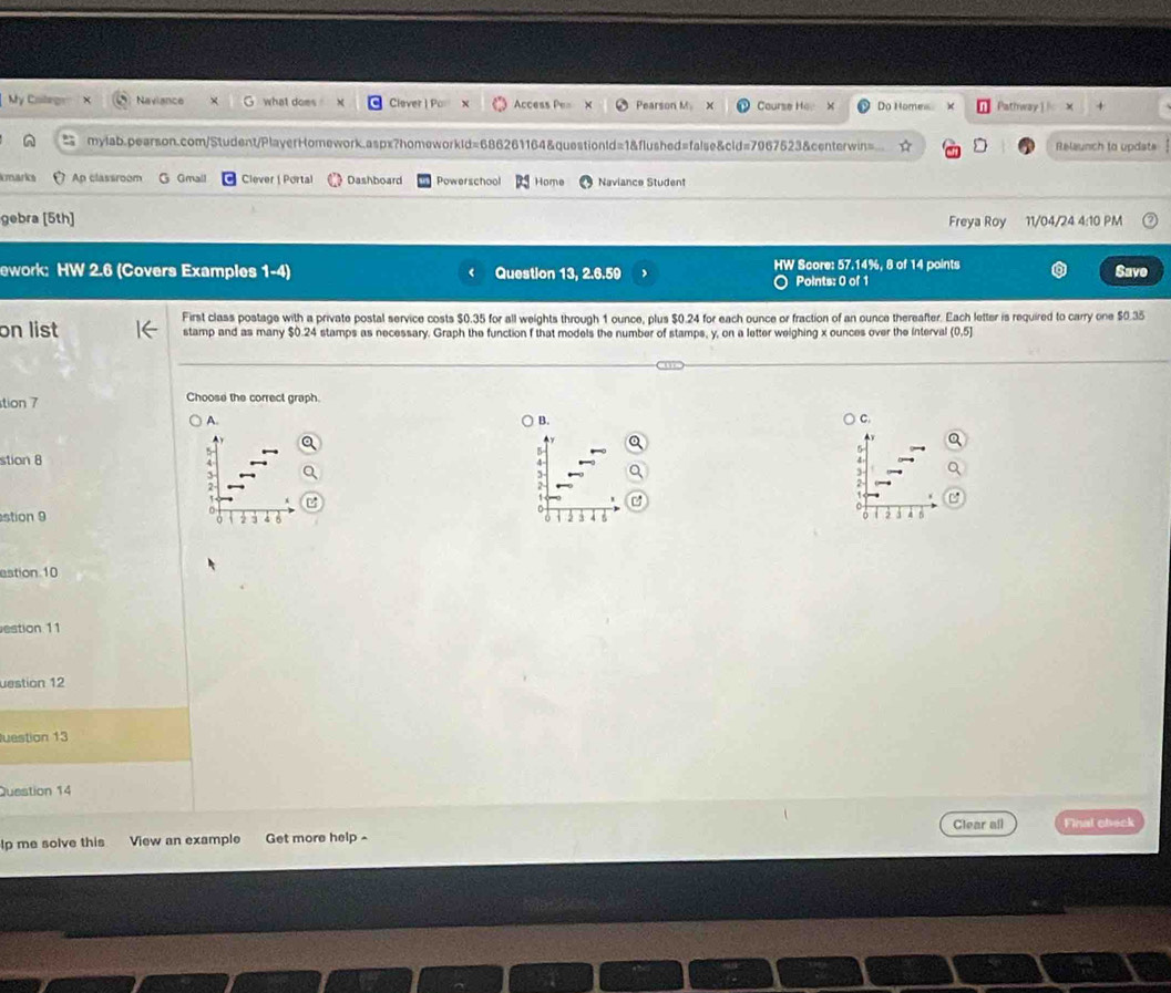 My Caleg Naviance what does " Clever | Po Access Pe= Pearson M 3 Course Hov × Do Homes Pathway ] l x + 
mylab.pearson.com/Student/PlayerHomework.aspx?homeworkld=686261164&questionld=1&flushed=false&cid=7967523&centerwin= Relaunch to updats 
Imarics Ap classroom Gmall Clever | Portal Dashboard Powerschool Home Naviance Student 
gebra [5th] Freya Roy 11/04/24 4:10 PM 
ework: HW 2.6 (Covers Examples 1-4) Question 13, 2.6.59 HW Score: 57.14%, 8 of 14 points 
Save 
Points: 0 of 1 
First class postage with a private postal service costs $0.35 for all weights through 1 ounce, plus $0.24 for each ounce or fraction of an ounce thereafter. Each letter is required to carry one $0.35
on list stamp and as many $0.24 stamps as necessary. Graph the function f that models the number of stamps, y, on a letter weighing x ounces over the interval (0,5]
tion 7 Choose the correct graph. 
A. 
B. 
C. 
stion 8 
a 
stion 9 
o 
4 5
4 Di 
estion 10 
estion 11 
uestion 12 
Juestion 13 
Question 14 
Clear all 
lp me solve this View an example Get more help~ Final check