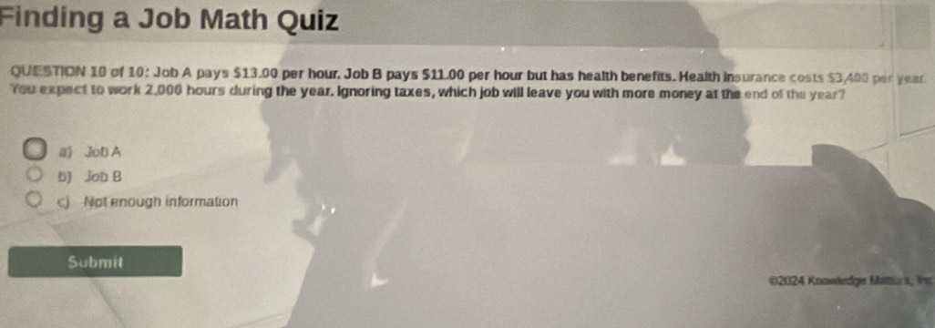 Finding a Job Math Quiz
QUESTION 10 of 10: Job A pays $13.00 per hour. Job B pays $11.00 per hour but has health benefits. Health insurance costs $3,400 per year.
You expect to work 2,000 hours during the year. Ignoring taxes, which job will leave you with more money at the end of the year?
Job A
b) Jon B
c) Not enough information
Submit
*2024 Knowiedge Matlürs, Ine