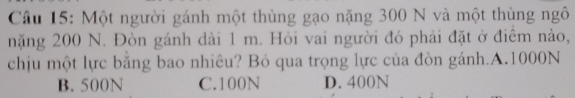 Một người gánh một thùng gạo nặng 300 N và một thùng ngô
nặng 200 N. Đòn gánh đài 1 m. Hỏi vai người đó phải đặt ở điểm nào,
chịu một lực băng bao nhiêu? Bỏ qua trọng lực của đòn gánh.A. 1000N
B. 500N C. 100N D. 400N