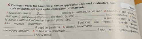 Coniuga i verbi fra parentesi al tempo appropriato del modo indicativo. Cal- 
cola un punto per ogni verbo coniugato correttamente. 
/ 9 pum 
1. Qualcuno (avere) _lasciato un messaggio per me? 2. Quando si apri la porta tutto in disordine. 1.D 
(accorgersi) 
la aveva il raffreddore perché il giorno prima (fare) che dentro (essere) 
la maratona sotto la piegg. 
4. Le ragazze (aspettare)_ 
l'autobus alla fermata quando (pa 
_il papà in bicicletta. 5. Quando (sistemarsi)_ 
ti mandes 
mio nuovo indirizzo. 6. Ruben ama (ascoltare)_ 
il rap, mentro Francesca (prefe 
_l’heavy metal.