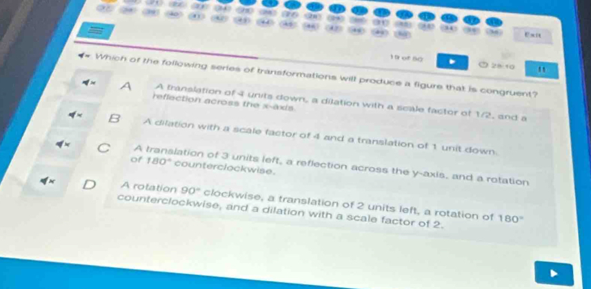 =
Ex
1 0 of50 . ⑦28:10
Which of the following series of transformations will produce a figure that is congruent?
4x A translation of 4 units down, a dilation with a scale factor of 1/2, and a
reffection across the x -exis
4* A dilation with a scale factor of 4 and a translation of 1 unit down.
x A translation of 3 units left, a reflection across the y-axis, and a rotation
of 180° counterclockwise.
A rotation 90° clockwise, a translation of 2 units left, a rotation of
counterclockwise, and a dilation with a scale factor of 2. 180°