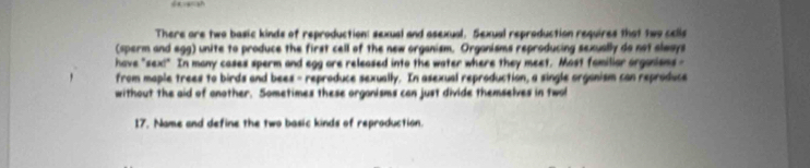 There are two basic kinds of reproduction: sexual and asexual. Sexual reproduction requires that two cells 
(sperm and agg) unite to produce the first cell of the new organism. Organisms reproducing sexually do not always 
have "sex!" In many cases sperm and egg are released into the water where they meet. Most familiar arganisms - 
from maple trees to birds and bees - reproduce sexually. In asexual reproduction, a single organism can reproduce 
without the aid of another. Sometimes these organisms can just divide themselves in two 
I7. Name and define the two basic kinds of reproduction.