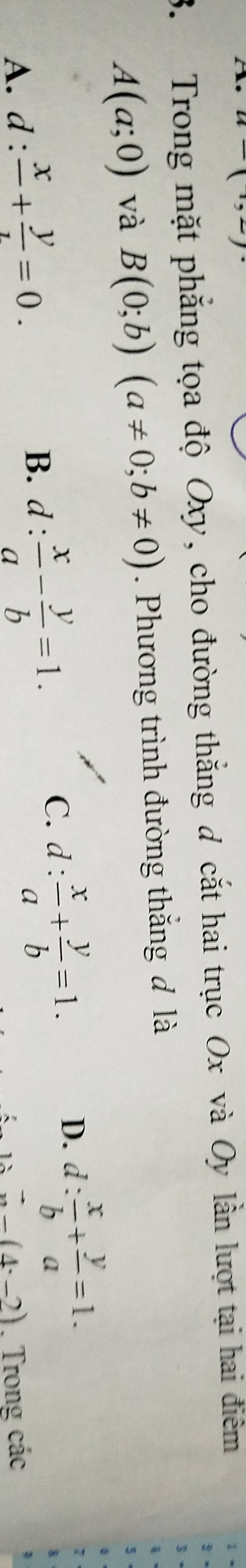 Trong mặt phẳng tọa độ Oxy, cho đường thắng d cắt hai trục Ox và Oy lần lượt tại hai điêm
3
A(a;0) và B(0;b)(a!= 0;b!= 0). Phương trình đường thắng đ là
5
1
C.
A. d:frac x+frac y=0. B. d : : x/a - y/b =1. d: x/a + y/b =1.
D. d: x/b + y/a =1.
vector x-(4· -2). Trong các