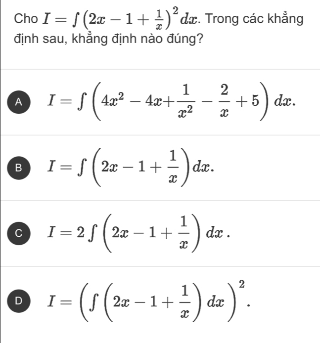 Cho I=∈t (2x-1+ 1/x )^2dx :. Trong các khẳng
định sau, khẳng định nào đúng?
A I=∈t (4x^2-4x+ 1/x^2 - 2/x +5)dx.
B I=∈t (2x-1+ 1/x )dx.
C I=2∈t (2x-1+ 1/x )dx.
D I=(∈t (2x-1+ 1/x )dx)^2.