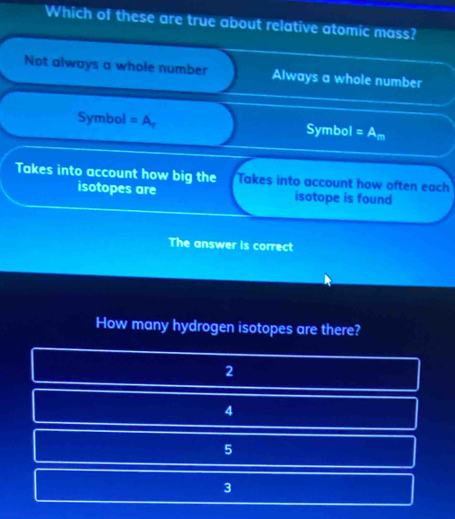 Which of these are true about relative atomic mass?
Not always a whole number Always a whole number
Symbol =A_r s ymbol =A_m
Takes into account how big the Takes into account how often each
isotopes are isotope is found
The answer is correct
How many hydrogen isotopes are there?
2
4
5
3