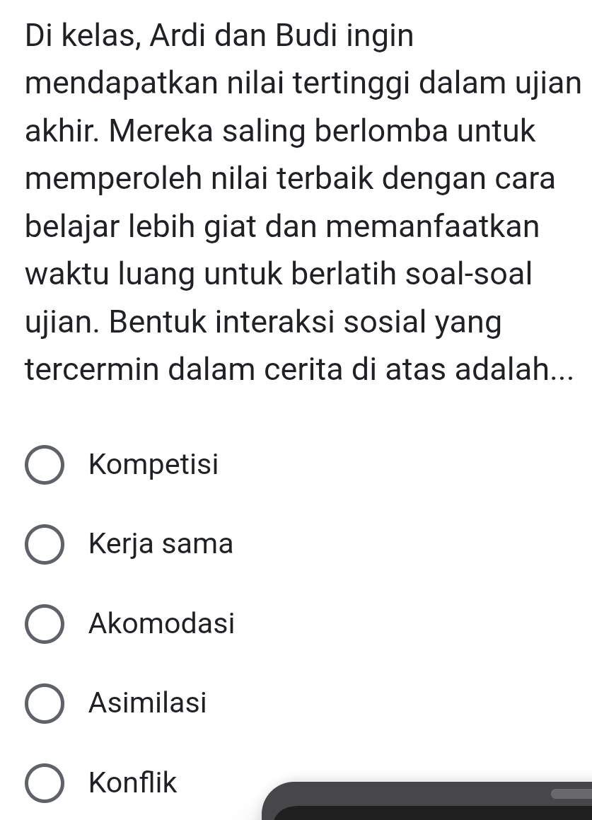 Di kelas, Ardi dan Budi ingin
mendapatkan nilai tertinggi dalam ujian
akhir. Mereka saling berlomba untuk
memperoleh nilai terbaik dengan cara
belajar lebih giat dan memanfaatkan
waktu luang untuk berlatih soal-soal
ujian. Bentuk interaksi sosial yang
tercermin dalam cerita di atas adalah...
Kompetisi
Kerja sama
Akomodasi
Asimilasi
Konflik