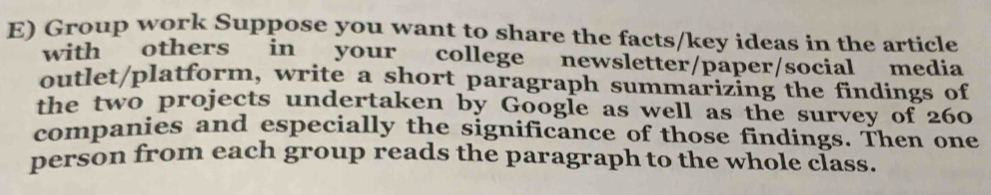 Group work Suppose you want to share the facts/key ideas in the article 
with others in your college newsletter/paper/social media 
outlet/platform, write a short paragraph summarizing the findings of 
the two projects undertaken by Google as well as the survey of 260
companies and especially the significance of those findings. Then one 
person from each group reads the paragraph to the whole class.