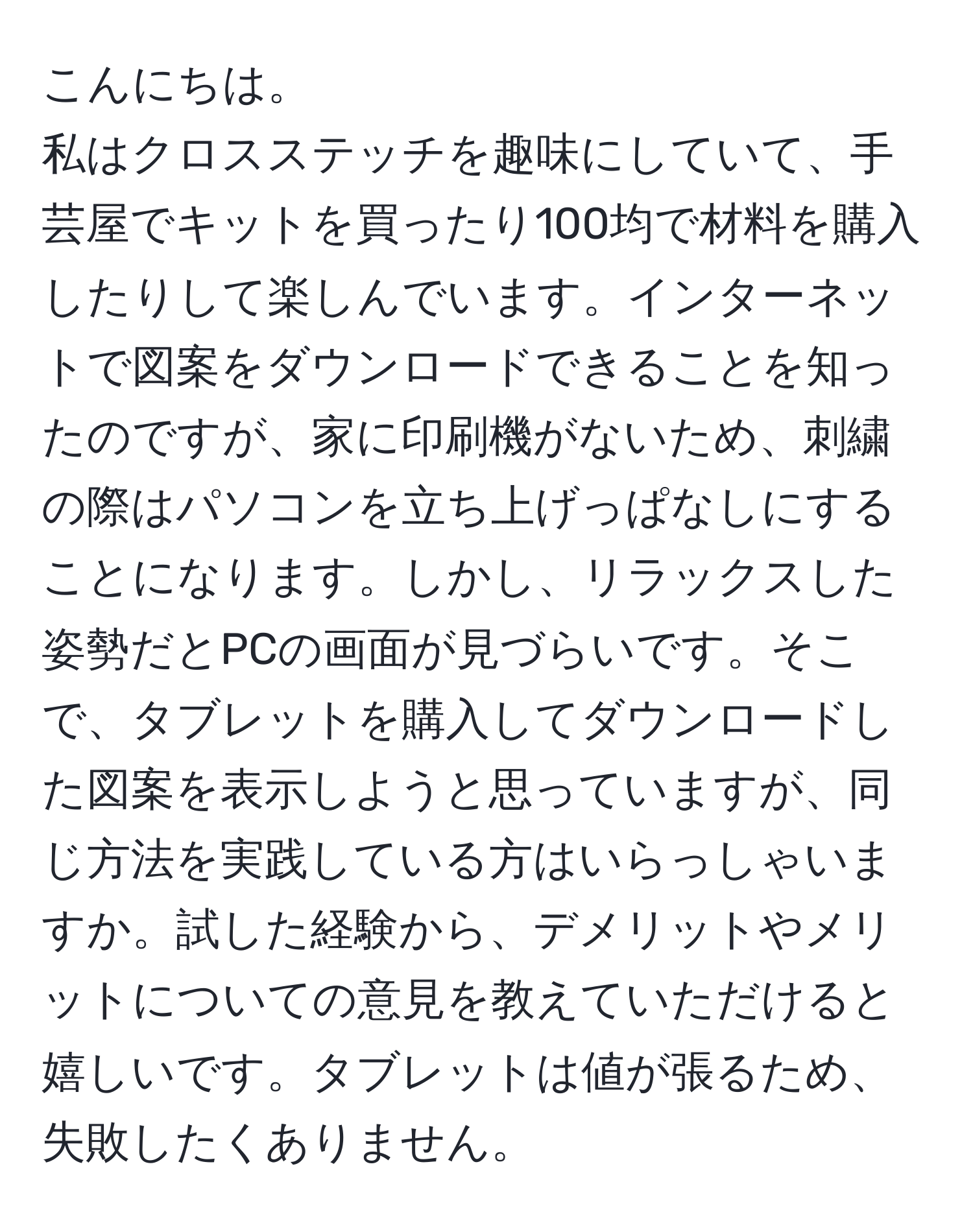 こんにちは。  
私はクロスステッチを趣味にしていて、手芸屋でキットを買ったり100均で材料を購入したりして楽しんでいます。インターネットで図案をダウンロードできることを知ったのですが、家に印刷機がないため、刺繍の際はパソコンを立ち上げっぱなしにすることになります。しかし、リラックスした姿勢だとPCの画面が見づらいです。そこで、タブレットを購入してダウンロードした図案を表示しようと思っていますが、同じ方法を実践している方はいらっしゃいますか。試した経験から、デメリットやメリットについての意見を教えていただけると嬉しいです。タブレットは値が張るため、失敗したくありません。