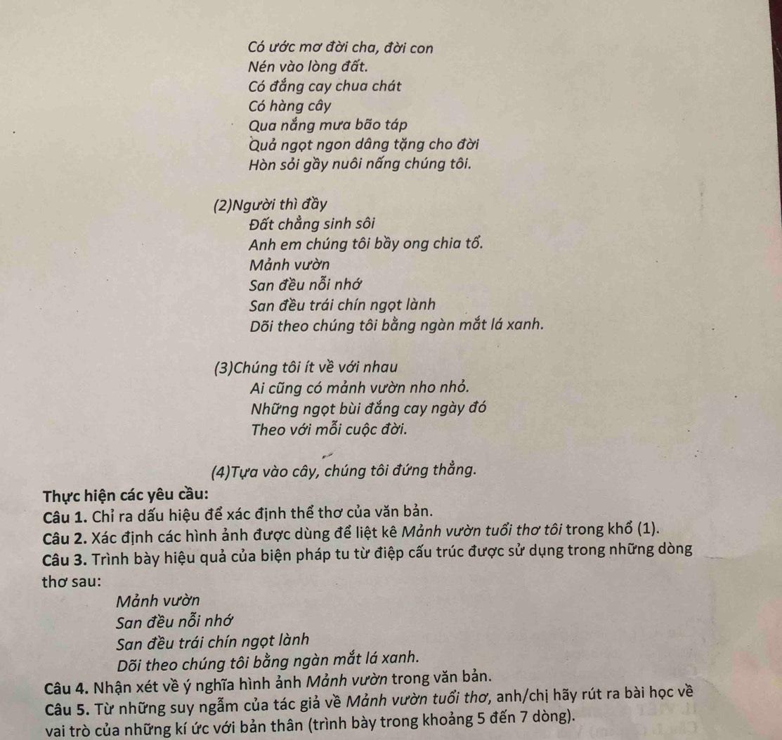 Có ước mơ đời cha, đời con 
Nén vào lòng đất. 
Có đắng cay chua chát 
Có hàng cây 
Qua nắng mưa bão táp 
Quả ngọt ngon dâng tặng cho đời 
Hòn sỏi gầy nuôi nấng chúng tôi. 
(2)Người thì đầy 
Đất chẳng sinh sôi 
Anh em chúng tôi bầy ong chia tổ. 
Mảnh vườn 
San đều nỗi nhớ 
San đều trái chín ngọt lành 
Dõi theo chúng tôi bằng ngàn mắt lá xanh. 
(3)Chúng tôi ít về với nhau 
Ai cũng có mảnh vườn nho nhỏ. 
Những ngọt bùi đắng cay ngày đó 
Theo với mỗi cuộc đời. 
(4)Tựa vào cây, chúng tôi đứng thẳng. 
Thực hiện các yêu cầu: 
Câu 1. Chỉ ra dấu hiệu để xác định thể thơ của văn bản. 
Câu 2. Xác định các hình ảnh được dùng để liệt kê Mảnh vườn tuổi thơ tôi trong khổ (1). 
Câu 3. Trình bày hiệu quả của biện pháp tu từ điệp cấu trúc được sử dụng trong những dòng 
thơ sau: 
Mảnh vườn 
San đều nỗi nhớ 
San đều trái chín ngọt lành 
Dõi theo chúng tôi bằng ngàn mắt lá xanh. 
Câu 4. Nhận xét về ý nghĩa hình ảnh Mảnh vườn trong văn bản. 
Câu 5. Từ những suy ngẫm của tác giả về Mảnh vườn tuổi thơ, anh/chị hãy rút ra bài học về 
vai trò của những kí ức với bản thân (trình bày trong khoảng 5 đến 7 dòng).