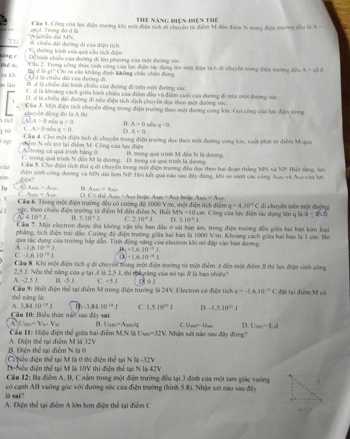 Thẻ năng điện-điện tThẻ
Câu 1. Công của lực điện trường khi một điện tích đi chuyên từ điểm M đến điễm N trong điện trường đều là A
Ed. Trong đó đ là
A chiều dài MN.
TH B. chiếu dài đường đi của điện tích.
6 đường kính của quả cầu tích điện.
hăng c Dể hình chiếu của đường đi lên phương của một đường sức
thē n, Cầu 2. Trong công thức tính công của lực điện tác dụng lên một điện tích đi chuyên trong điện trường đều A=qEd
thị d là gi? Chi ra câu khăng định không chắc chăn đùng
ra kh A d là chiều dài của đường đi
n làn B. d là chiều dài hình chiều của đường đi trên một đường sức.
C. d là khoáng cách giữa hình chiều của điểm đầu và điểm cuối của đường đi trên một đường sức
D. d là chiều dài đường đi nếu điện tích dịch chuyển dọc theo một đường sức.
Câu 3. Một điện tích chuyển động trong điện trường theo một đường cong kín. Gọi công của lực điện trong
chuyển động đó là A thì
n tíc A>0 néu q>0. B. A>0 nều q<0.
q tù C. A>0 nều q<0. D. A=0.
Câu 4. Cho một điện tích di chuyển trong điện trường dọc theo một đường cong kín, xuất phát từ điểm M qua
5 ng1 điệm N rồi trở lại điểm M. Công của lực điện
A trong cả quả trình bằng 0. B. trong quá trình M đến N là dương.
C. trong quả trình N đến M là dương. D. trong cả quá trình là dương
của Câu 5. Cho điện tích thử q di chuyển trong một điện trường đều đọc theo hai đoạn thăng MN và NP. Biết rằng, lực
điện sinh công dương và MN dài hơn NP, Hỏi kết quả nào sau đây đùng, khi so sánh các công Axs và Ase của lực
ròn diện?
lụ A AMN>A_NP B. A_MN
C. A_MN=A_NP. D. CO thể A_MN>A Ae hoặc AM p hoặc A_MN=A_NP,
Câu 6. Trong một điện trường đều có cường độ 1000 V/m, một điện tích điểm q=4.10^(-8)C di chuyển trên một đường
sực, theo chiều điện trường từ điểm M đến điểm N. Biết MN=10cm Công của lực điện tác dụng lên q là
A 4.10^(-6)J. B. 5.10^(-6)J. C. 2.10^(-6)J. D. 3.10^(-6)J.
Câu 7. Một electron được thà không vận tốc ban đầu ở sát bản âm, trong điện trường đều giữa hai bản kim loại
phăng, tích điện trái dầu. Cường độ điện trường giữa hai bản là 1000 V/m. Khoáng cách giữa hai bản là 1 cm. Bỏ
qua tác dụng của trường hấp dẫn. Tính động năng của electron khi nó đập vào bàn đương.
A. -1,6.10^(-16)J. B. +1,6.10^(-16)J.
C. -1,6.10^(-18)J. D +1.6.10^(-18)J.
Câu 8. Khi một điện tích 4 di chuyển trong một điện trường từ một điểm A đến một điểm B thì lực điện sinh công
2,5 J. Nếu thể năng của q tại A là 2,5 J, thì thể năng của nó tại B là bao nhiêu?
A. -2,5 J. B. -5 J. C. +5 J. D1 0 J.
Câu 9: Biết điện thể tại điểm M trong điện trường là 24V. Electron có điện tích e=-1.6.10^(-19)C đặt tại điểm M có
thể năng là:
A. 3.84.10^(-18)J B -3.84.10^(-18)J C. 1,5.10^(20)J D. -1.5.10^(20)J
Câu 10: Biểu thức nào sau đây sai:
A U_MN=V_N-V_M B. U_MN=A_MN/q C. U_MN=-U_NM D. U_MN=E.d
Cầu 11: Hiệu điện thể giữa hai điểm M,N là U_MN=32V 7  Nhận xét nào sau đây đúng?
A. Điện thể tại điểm M là 32V
B. Điện thể tại điểm N là (
C Nếu điện thế tại M là 0 thì điện thể tại N là -32V
D. Nếu điện thế tại M là 10V thi điện thể tại N là 42V
Câu 12: Ba điểm A, B, C nằm trong một điện trường đều tại 3 đinh của một tam giác vuông i
có cạnh AB vuông góc với đường sức của điện trường (hình 5.8). Nhận xét nào sau đây
là sai?
A. Điện thể tại điểm A lớn hơn điện thể tại điểm C