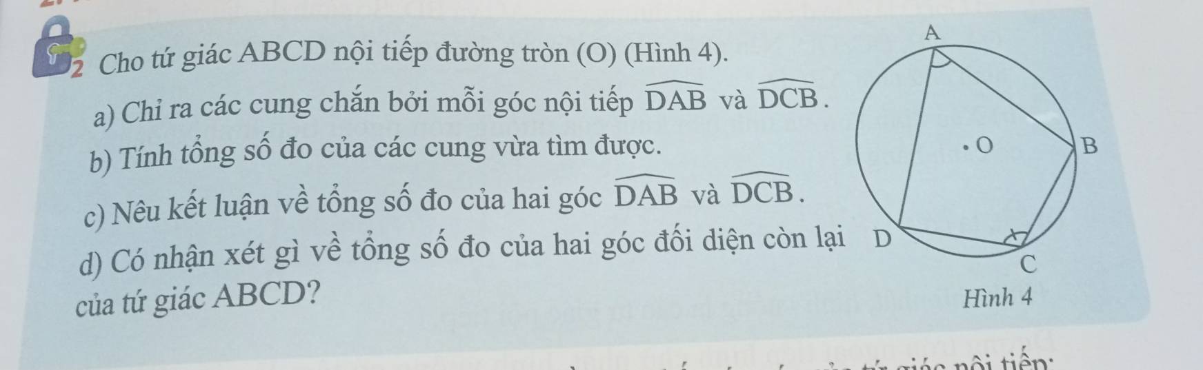 Cho tứ giác ABCD nội tiếp đường tròn (O) (Hình 4). 
a) Chỉ ra các cung chắn bởi mỗi góc nội tiếp widehat DAB và widehat DCB. 
b) Tính tổng số đo của các cung vừa tìm được. 
c) Nêu kết luận về tổng số đo của hai góc widehat DAB và widehat DCB. 
d) Có nhận xét gì về tổng số đo của hai góc đối diện còn lạ 
của tứ giác ABCD? Hình 4