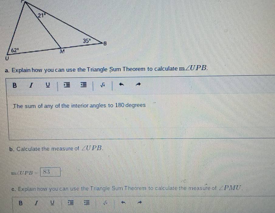 Explain how you can use the Triangle Sum Theorem to calculate m∠ UPB.
B I u sqrt(n)
The sum of any of the interior angles to 180 degrees
b. Calcullate the measure of ∠ UPB.
m∠ UPB=8.3
c. Explain how you can use the Triangle Sum Theorem to calculate the measure of ∠ PMU.
B I u sqrt(π )