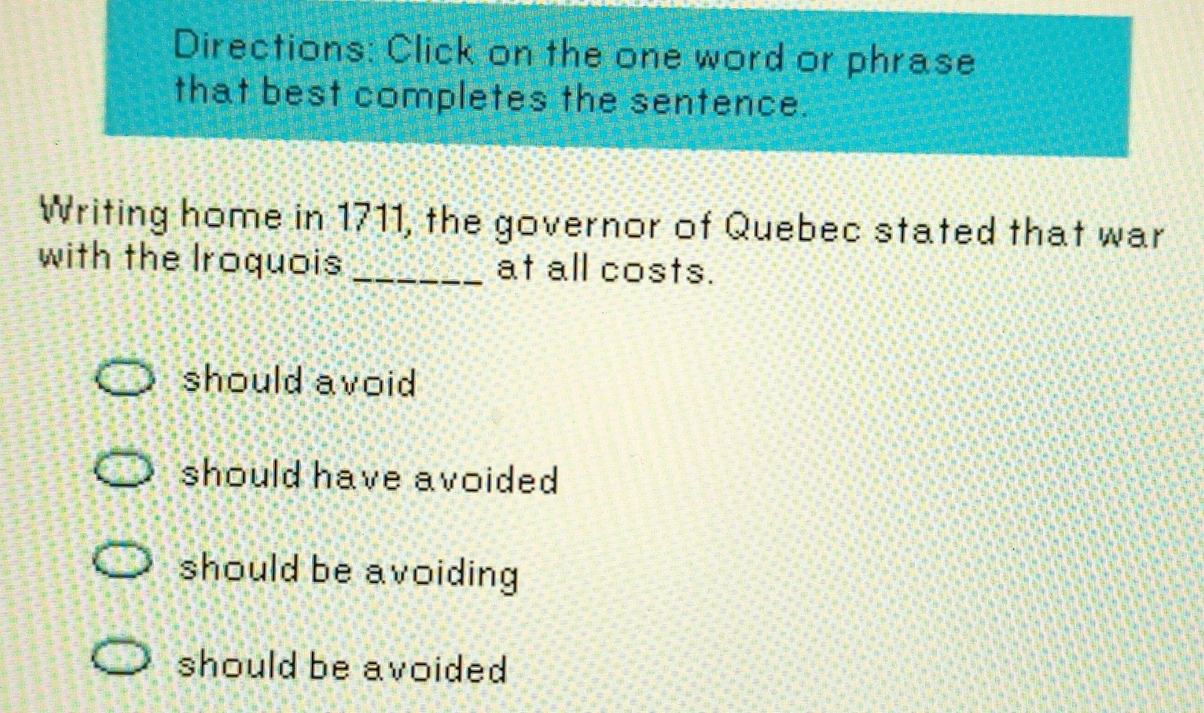 Directions: Click on the one word or phrase
that best completes the sentence.
Writing home in 1711, the governor of Quebec stated that war
with the Iroquois _at all costs.
should avoid
should have avoided
should be avoiding
should be avoided