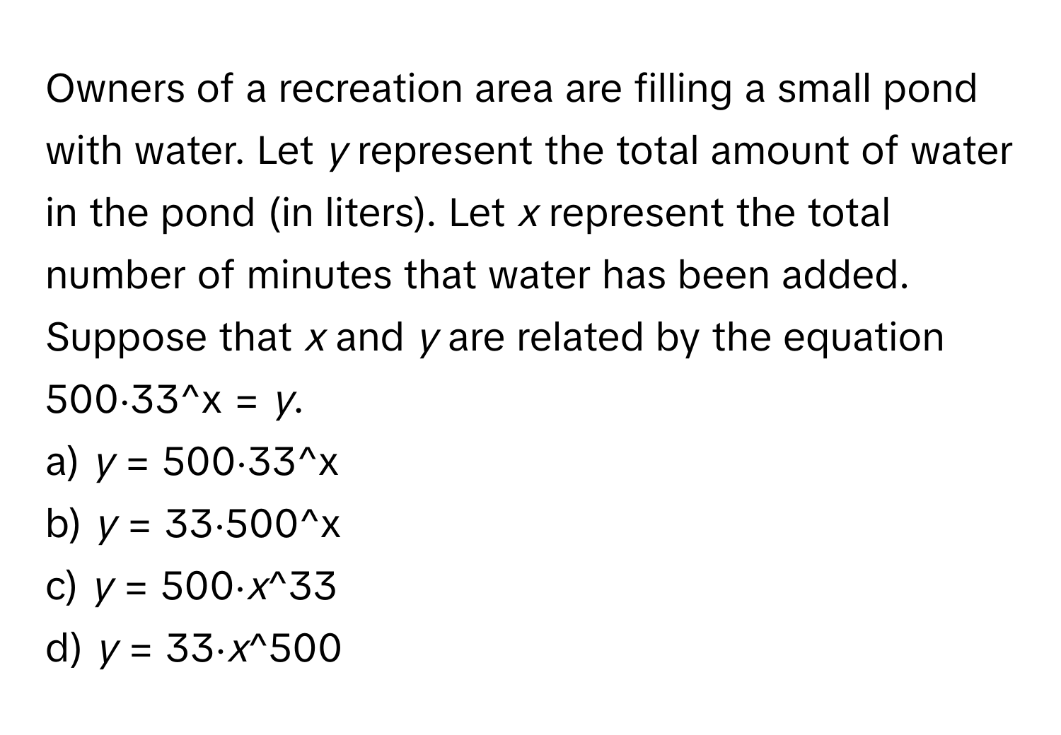 Owners of a recreation area are filling a small pond with water. Let *y* represent the total amount of water in the pond (in liters). Let *x* represent the total number of minutes that water has been added. Suppose that *x* and *y* are related by the equation 500⋅33^x = *y*.

a) *y* = 500⋅33^x 
b) *y* = 33⋅500^x 
c) *y* = 500⋅*x*^33 
d) *y* = 33⋅*x*^500