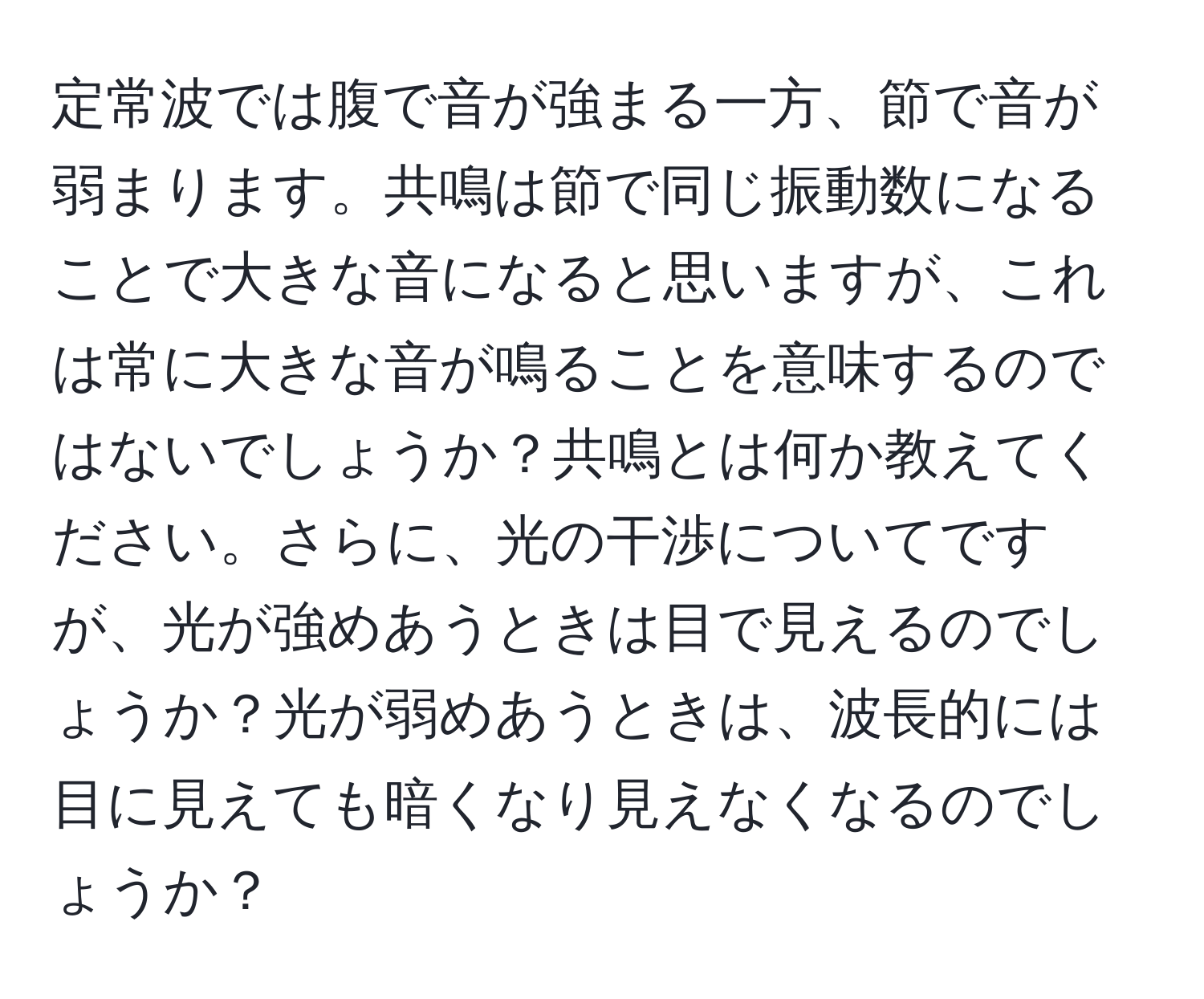 定常波では腹で音が強まる一方、節で音が弱まります。共鳴は節で同じ振動数になることで大きな音になると思いますが、これは常に大きな音が鳴ることを意味するのではないでしょうか？共鳴とは何か教えてください。さらに、光の干渉についてですが、光が強めあうときは目で見えるのでしょうか？光が弱めあうときは、波長的には目に見えても暗くなり見えなくなるのでしょうか？