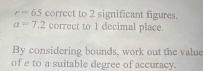 r=65 correct to 2 significant figures.
a=7.2 correct to 1 decimal place. 
By considering bounds, work out the value 
of e to a suitable degree of accuracy.