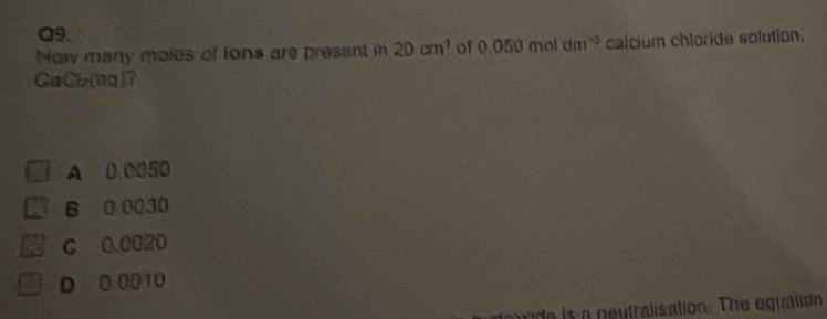 a9
Now many moles of lons are present in 20cm^3 of 0.050mol dm^(-3) calcium chloride solution.
CaCb(aq)？
A 0.0050
B 0 0030
C 0.0020
D. 0 0010
de is a neutralisation. The equalion