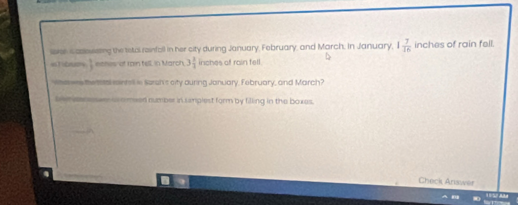 laona caousting the tetal rainfall in her city during January, February, and March. In January, 1 7/16  inches of rain fell. 
ist Sbruany  3/3  nthes of min fell in March, 3 2/4  inches of rain fell. 
Whes wre the total rintell in Seran's city during January. February, and March? 
Bom paresswes is amised number in simplest form by filling in the boxes. 
Check Arswer 
1U52 Añ