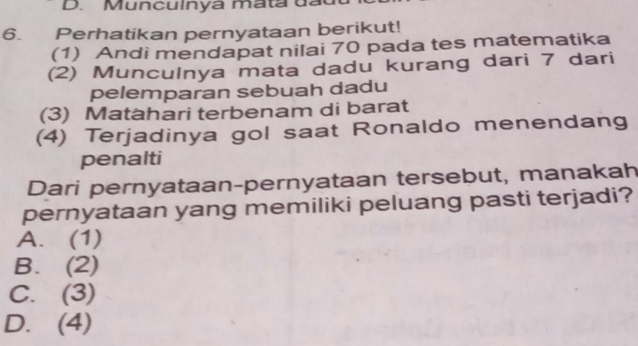 Munculnya mata đạt
6. Perhatikan pernyataan berikut!
(1) Andi mendapat nilai 70 pada tes matematika
(2) Munculnya mata dadu kurang dari 7 dari
pelemparan sebuah dadu
(3) Matahari terbenam di barat
(4) Terjadinya gol saat Ronaldo menendang
penalti
Dari pernyataan-pernyataan tersebut, manakah
pernyataan yang memiliki peluang pasti terjadi?
A. (1)
B. (2)
C. (3)
D. (4)