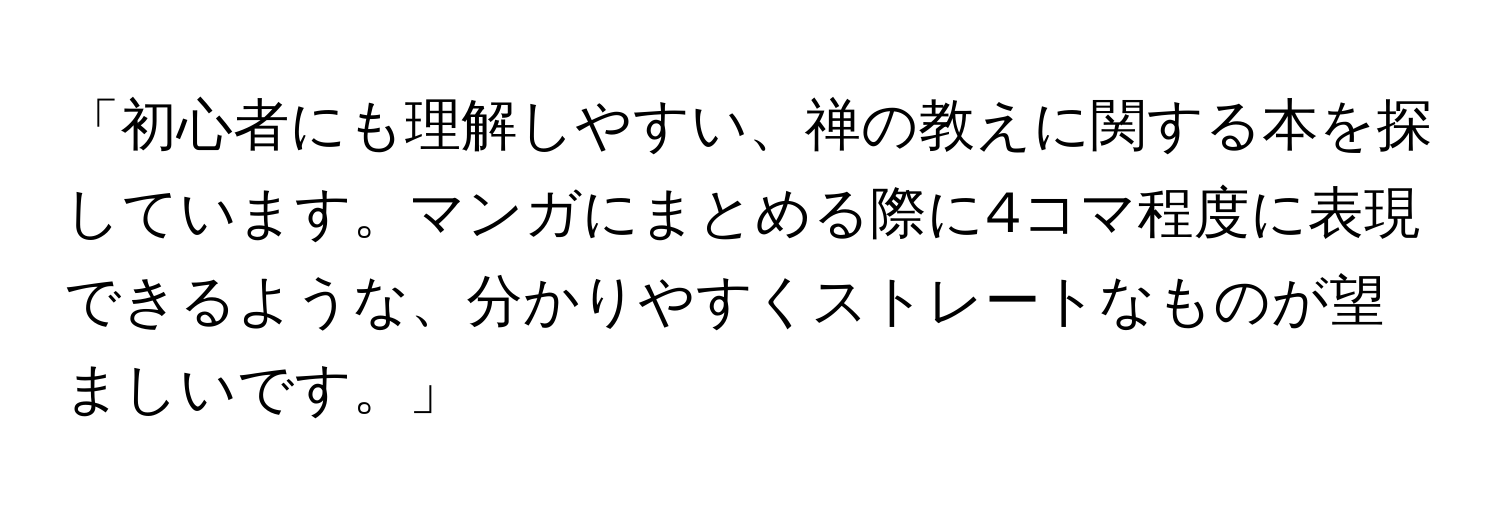 「初心者にも理解しやすい、禅の教えに関する本を探しています。マンガにまとめる際に4コマ程度に表現できるような、分かりやすくストレートなものが望ましいです。」