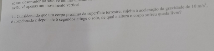 avião vê apenas um movimento vertical. 
7 - Considerando que um corpo próximo da superfície terrestre, sujeita à aceleração da gravidade de 10m/s^2, 
é abandonado e depois de 6 segundos atinge o solo, de qual a altura o corpo sofreu queda livre?