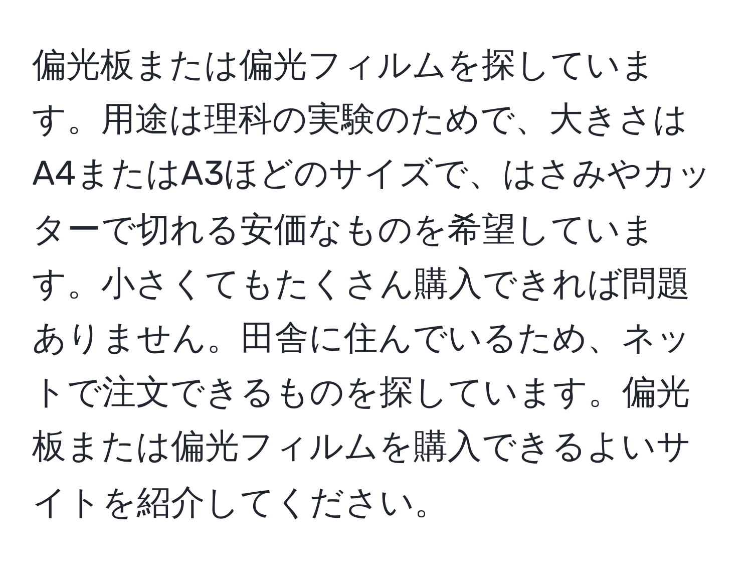 偏光板または偏光フィルムを探しています。用途は理科の実験のためで、大きさはA4またはA3ほどのサイズで、はさみやカッターで切れる安価なものを希望しています。小さくてもたくさん購入できれば問題ありません。田舎に住んでいるため、ネットで注文できるものを探しています。偏光板または偏光フィルムを購入できるよいサイトを紹介してください。