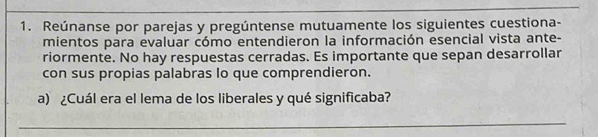 Reúnanse por parejas y pregúntense mutuamente los siguientes cuestiona- 
mientos para evaluar cómo entendieron la información esencial vista ante- 
riormente. No hay respuestas cerradas. Es importante que sepan desarrollar 
con sus propias palabras lo que comprendieron. 
a) ¿Cuál era el lema de los liberales y qué significaba? 
_