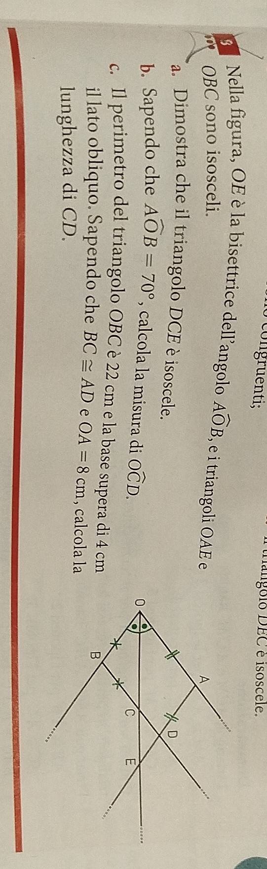 congruenti; 
tangolo DEC é isoscele. 
3 Nella figura, OE è la bisettrice dell'angolo Awidehat OB
300 OBC sono isosceli. , e i triangoli OAE e 
a. Dimostra che il triangolo DCE è isoscele. 
b. Sapendo che Awidehat OB=70° , calcola la misura di Owidehat CD. 
c. Il perimetro del triangolo OBC è 22 cm e la base supera di 4 cm
il lato obliquo. Sapendo che BC≌ AD e OA=8cm , calcola la 
lunghezza di CD.