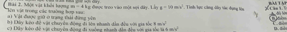 à trấn nhà giữ sợi day. bài tập
Bài 2. Một vật khối lượng m=4kg được treo vào một sợi dây. Lấy g=10m/s^2. Tính lực căng dây tác dụng lên
iên vật trong các trường hợp sau: Câu 1. T
A độ lớn
a) Vật được giữ ở trạng thái đứng yên Bidiểm
b) Dây kéo đề vật chuyển động đi lên nhanh dần đều với gia tốc 8m/s^2 C. điểm
c) Dây kéo đề vật chuyển động đi xuống nhanh dần đều với gia tốc là 6m/s^2 D. điễn