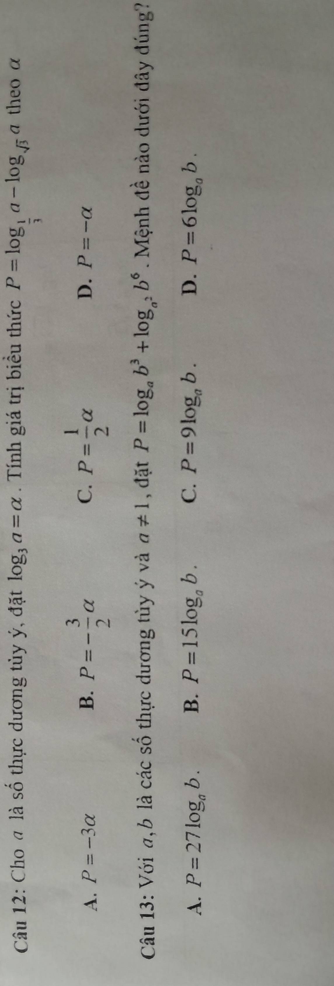 Cho đ là số thực dương tủy ý, đặt log _3a=alpha. Tính giá trị biểu thức P=log _ 1/3 a-log _sqrt(3)a theo α
A. P=-3alpha B. P=- 3/2 alpha C. P= 1/2 alpha
D. P=-alpha
Câu 13: Với a, b là các số thực dương tùy ý và a!= 1 , đặt P=log _ab^3+log _a^2b^6. Mệnh đề nào dưới đây đúng?
A. P=27log _ab. B. P=15log _ab. C. P=9log _ab. D. P=6log _ab.