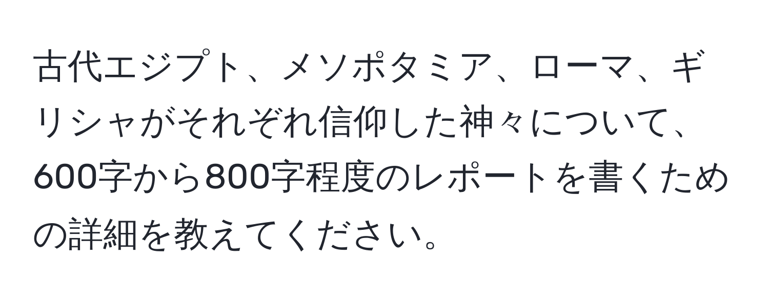 古代エジプト、メソポタミア、ローマ、ギリシャがそれぞれ信仰した神々について、600字から800字程度のレポートを書くための詳細を教えてください。