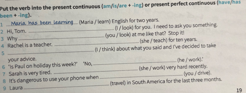 Put the verb into the present continuous (am/is/are + -ing) or present perfect continuous (have/has 
been + -ing). 
1 ... Maria has been learning (Maria / learn) English for two years. 
2 Hi, Tom. _(I / look) for you. I need to ask you something. 
3 Why _(you / look) at me like that? Stop it! 
4 Rachel is a teacher. _(she / teach) for ten years. 
5 _(I / think) about what you said and I’ve decided to take 
your advice. 
6 ‘Is Paul on holiday this week?’ ‘No, _(he / work).' 
7 Sarah is very tired. _(she / work) very hard recently. 
8 It's dangerous to use your phone when _(you / drive). 
9 Laura _(travel) in South America for the last three months. 
19