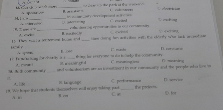 A. benefit B. donate
13. Our club needs more_ to clean up the park at the weekend.
A. spectators B. assistants C. volunteers D. electrician
14. I am _in community development activities.
A. interested B. interesting C. excited D. exciting
15. There are _volunteering opportunities in our community.
A. excite B. excitedly C. excited D. exciting
16. They visit a retirement home and _time doing fun activities with the elderly who lack immediate
family. C. waste D. consume
A. spend B. lose
17. Fundraising for charity is a_ thing for everyone to do to help the community.
A. meant B. meaningful C. meaningless D. meaning
18. Both community _and volunteerism are an investment in our community and the people who live in
it.
A. life B. language C. performance D. service
19. We hope that students themselves will enjoy taking part_ the projects.
A. in B. on C. at D. for