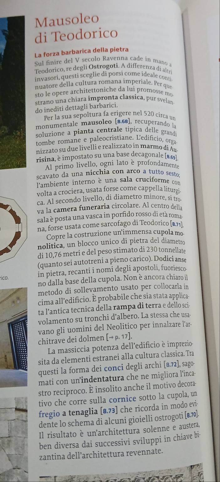 Mausoleo
di Teodorico
La forza barbarica della pietra
Sul finire del V secolo Ravenna cade in mano a
Teodorico, re degli Ostrogoti. A differenza di altri
invasori, questi sceglie di porsi come ideale conti
nuatore della cultura romana imperiale. Per que
sto le opere architettoniche da lui promosse mo
strano una chiara impronta classica, pur svelan
do inediti dettagli barbarici.
Per la sua sepoltura fa erigere nel 520 circa un
monumentale mausoleo [8.68], recuperando la
soluzione a pianta centrale tipica delle grandi
tombe romane e paleocristiane. Ledificio, orga
nizzato su due livelli e realizzato in marmo di Au
risina, è impostato su una base decagonale [8.69].
Al primo livello, ogni lato è profondamente
scavato da una nicchia con arco a tutto sesto:
l'ambiente interno è una sala cruciforme con
volta a crociera, usata forse come cappella liturgi-
ca. Al secondo livello, di diametro minore, si tro
va la camera funeraria circolare. Al centro della
sala è posta una vasca in porfido rosso dí età roma-
na, forse usata come sarcofago di Teodorico [8.71].
Copre la costruzione un’immensa cupola mo
nolitica, un blocco unico dí pietra del diametro
di 10,76 metri e del peso stimato di 230 tonnellate
(quanto sei autotreni a pieno carico). Dodici anse
rico.
in pietra, recanti i nomi degli apostoli, fuoriesco
no dalla base della cupola. Non è ancora chiaro il
metodo di sollevamento usato per collocarla in
cima all’edificio. È probabile che sia stata applica-
ta l’antica tecnica della rampa di terra e dello sci-
volamento su tronchi d’albero. La stessa che usa-
vano gli uomini del Neolitico per innalzare l’ar-
chitrave dei dolmen [→ p. 17].
La massiccia potenza dell’edificio è imprezio
sita da elementi estranei alla cultura classica. Tra
questi la forma dei conci degli archi [8.72], sago-
mati con un’indentatura che ne migliora l’inca-
stro reciproco. È insolito anche il motivo decora-
tivo che corre sulla cornice sotto la cupola, un
fregio a tenaglia [8.73] che ricorda in modo evi-
dente lo schema di alcuni gioielli ostrogoti [8.70].
Il risultato è unarchitettura solenne e austera,
ben diversa dai successivi sviluppi in chiave bi-
zantina dell’architettura revennate.