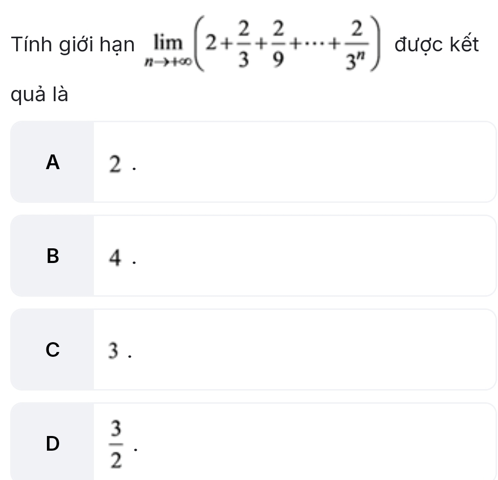 Tính giới hạn limlimits _nto +∈fty (2+ 2/3 + 2/9 +·s + 2/3^n ) được kết
quả là
A 2.
B 4.
C 3.
D  3/2 .