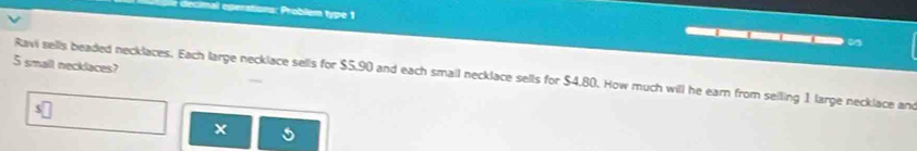 decimal operations: Problem type 1 _ 
5 small necklaces? 
Ravi sells beaded necklaces. Each large necklace sells for $5.90 and each small necklace sells for $4,80. How much will he earn from seiling 1 large necklace and