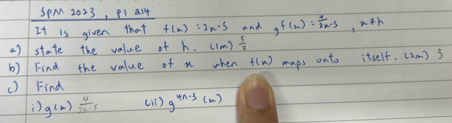 SpM 2023, PI a14 
It is given that f(x)=2x-5 and g f(x)= 4/2x-5 , x!= h
a) state the value of h. ((m)  5/2 
b) Find the value of n when f(x) maps onto itself. (2m) s 
() Find 
) g(x) 4/2x-5  (1 ) g^(4n-3)(x)