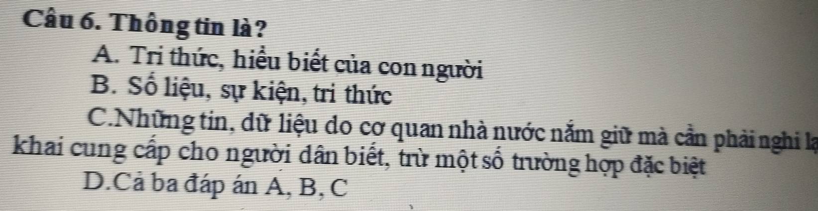 Cầu 6. Thông tin là?
A. Tri thức, hiểu biết của con người
B. Số liệu, sự kiện, tri thức
C.Những tin, dữ liệu do cơ quan nhà nước nắm giữ mà cần phải nghi lạ
khai cung cấp cho người dân biết, trừ một số trường hợp đặc biệt
D.Cả ba đáp án A, B, C