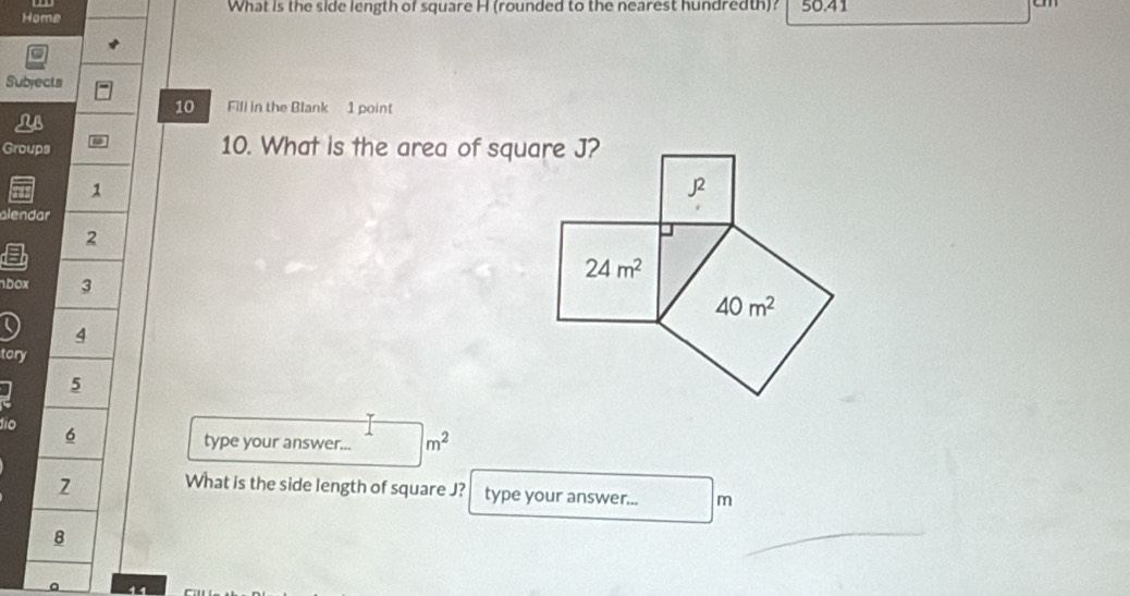 Home What is the side length of square H (rounded to the nearest hundredth)? 50.41
Subjects
10 Fill in the Blank 1 point
NB
Groups 10. What is the area of square J?
1
alendar
2
a
50x 3
4
tory
5
dio 6
type your answer... m^2
2 What is the side length of square J? type your answer... m
8
11