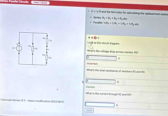 Series-Parallel Circuits View E-Book
V=I* R and the formulas for calculating the replacement resist 
Series: R_T=R_1+R_2+R_3 etc. 
Parallel: 1/R_T=1/R_1+1/R_2+1/R_3 etc. 
Look at the circuit diagram. 
What's the voltage drop across resistor R3? 
3
v
Incorrect. 
What's the total resistance of resistors R2 and R3. 
4 
0 
Correct. 
What is the current through R2 and R3? 
Electude Beheer B.V. - latest modification:2023-08-01 
、 
chack