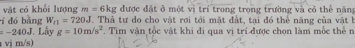 vật có khối lượng m=6kg được đặt ở một vị trí trong trọng trường và cổ thế năng 
í đó bằng W_t1=720J. Thả tự do cho vật rơi tới mặt đất, tại đó thế năng của vật b
=-240J. Lấy g=10m/s^2. Tìm vận tốc vật khi đi qua vị trí được chọn làm mốc thế n 
vị m/s)