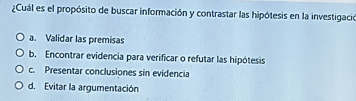 ¿Cuál es el propósito de buscar información y contrastar las hipótesis en la investigació
a. Validar las premisas
b. Encontrar evidencia para verificar o refutar las hipótesis
c. Presentar conclusiones sin evidencia
d. Evitar la argumentación