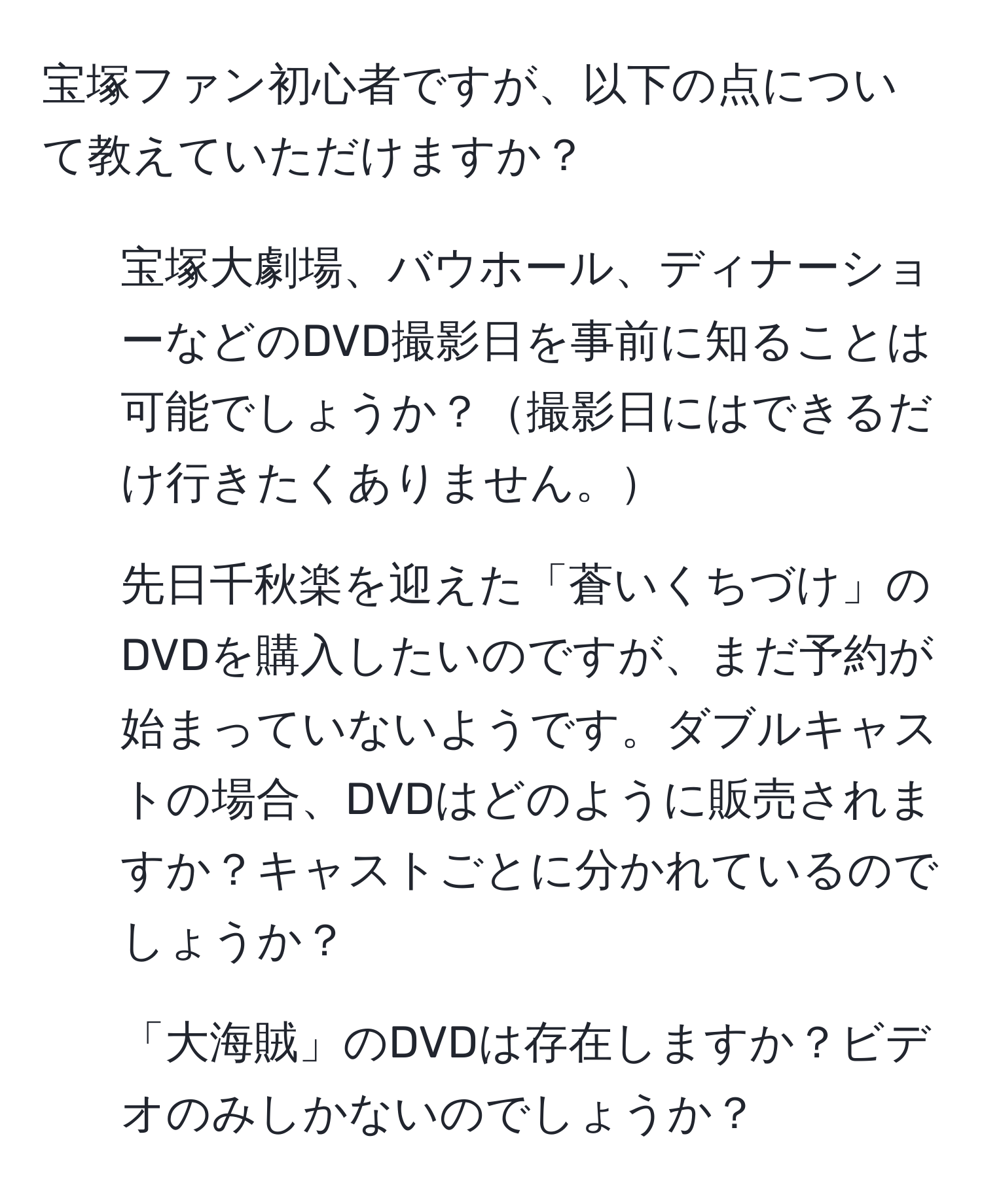 宝塚ファン初心者ですが、以下の点について教えていただけますか？  
1. 宝塚大劇場、バウホール、ディナーショーなどのDVD撮影日を事前に知ることは可能でしょうか？撮影日にはできるだけ行きたくありません。  
2. 先日千秋楽を迎えた「蒼いくちづけ」のDVDを購入したいのですが、まだ予約が始まっていないようです。ダブルキャストの場合、DVDはどのように販売されますか？キャストごとに分かれているのでしょうか？  
3. 「大海賊」のDVDは存在しますか？ビデオのみしかないのでしょうか？