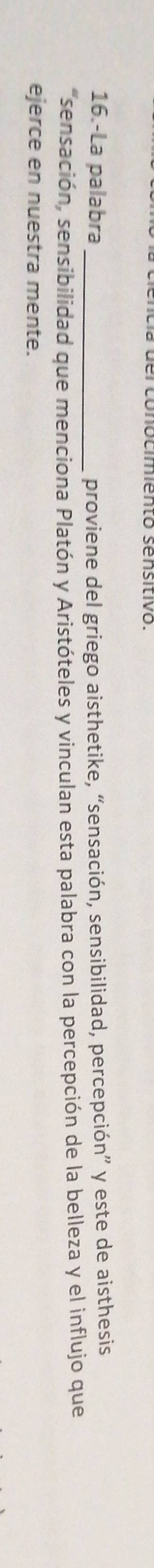 16.-La palabra _proviene del griego aisthetike, “sensación, sensibilidad, percepción” y este de aisthesis 
"sensación, sensibilidad que menciona Platón y Aristóteles y vinculan esta palabra con la percepción de la belleza y el influjo que 
ejerce en nuestra mente.